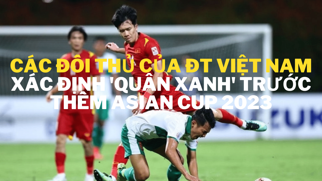 Các đối thủ của ĐT Việt Nam xác định ‘quân xanh’ trước thềm Asian Cup 2023